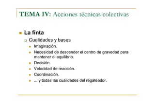 TEMA IV: Acciones técnicas colectivas

 La finta
   Cualidades y bases
     Imaginación.
     Necesidad de descender el centro de gravedad para
     mantener el equilibrio.
     Decisión.
     Velocidad de reacción.
     Coordinación.
     ... y todas las cualidades del regateador.
 