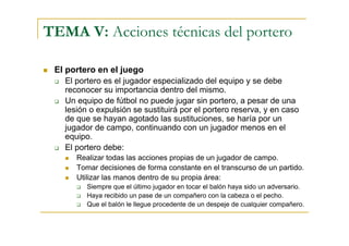 TEMA V: Acciones técnicas del portero

 El portero en el juego
    El portero es el jugador especializado del equipo y se debe
    reconocer su importancia dentro del mismo.
    Un equipo de fútbol no puede jugar sin portero, a pesar de una
    lesión o expulsión se sustituirá por el portero reserva, y en caso
    de que se hayan agotado las sustituciones, se haría por un
    jugador de campo, continuando con un jugador menos en el
    equipo.
    El portero debe:
       Realizar todas las acciones propias de un jugador de campo.
       Tomar decisiones de forma constante en el transcurso de un partido.
       Utilizar las manos dentro de su propia área:
          Siempre que el último jugador en tocar el balón haya sido un adversario.
          Haya recibido un pase de un compañero con la cabeza o el pecho.
          Que el balón le llegue procedente de un despeje de cualquier compañero.
 