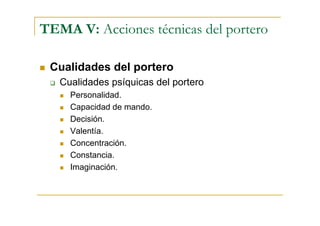 TEMA V: Acciones técnicas del portero

 Cualidades del portero
   Cualidades psíquicas del portero
     Personalidad.
     Capacidad de mando.
     Decisión.
     Valentía.
     Concentración.
     Constancia.
     Imaginación.
 