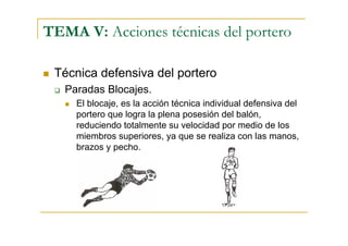 TEMA V: Acciones técnicas del portero

 Técnica defensiva del portero
   Paradas Blocajes.
     El blocaje, es la acción técnica individual defensiva del
     portero que logra la plena posesión del balón,
     reduciendo totalmente su velocidad por medio de los
     miembros superiores, ya que se realiza con las manos,
     brazos y pecho.
 