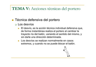 TEMA V: Acciones técnicas del portero

 Técnica defensiva del portero
   Los desvíos
     El desvío, es la acción técnica individual defensiva que,
     de forma instantánea realiza el portero al cambiar la
     trayecto ría del balón, variando el sentido del mismo, y
     sin darle una dirección determinada.
     Los desvíos se realizan normalmente en casos
     extremos, y cuando no se puede blocar el balón.
 