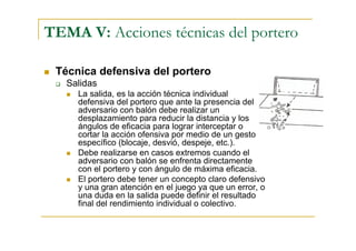 TEMA V: Acciones técnicas del portero

 Técnica defensiva del portero
   Salidas
     La salida, es la acción técnica individual
     defensiva del portero que ante la presencia del
     adversario con balón debe realizar un
     desplazamiento para reducir la distancia y los
     ángulos de eficacia para lograr interceptar o
     cortar la acción ofensiva por medio de un gesto
     específico (blocaje, desvió, despeje, etc.).
     Debe realizarse en casos extremos cuando el
     adversario con balón se enfrenta directamente
     con el portero y con ángulo de máxima eficacia.
     El portero debe tener un concepto claro defensivo
     y una gran atención en el juego ya que un error, o
     una duda en la salida puede definir el resultado
     final del rendimiento individual o colectivo.
 