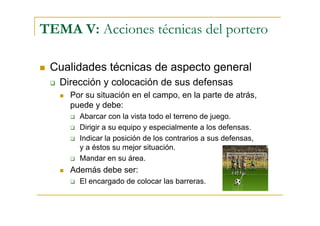 TEMA V: Acciones técnicas del portero

 Cualidades técnicas de aspecto general
   Dirección y colocación de sus defensas
     Por su situación en el campo, en la parte de atrás,
     puede y debe:
       Abarcar con la vista todo el terreno de juego.
       Dirigir a su equipo y especialmente a los defensas.
       Indicar la posición de los contrarios a sus defensas,
       y a éstos su mejor situación.
       Mandar en su área.
     Además debe ser:
       El encargado de colocar las barreras.
 