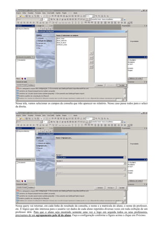 Nessa tela, vamos selecionar os campos da consulta que irão aparecer no relatório. Nesse caso passe todos para o select
da direita.




Nossa query vai retornar, em cada linha do resultado da consulta, o nome e a matrícula do aluno, o nome do professor,
etc. É lógico que não interessa para o usuário ver dados de cada aluno repetidos diversas vezes em toda exibição de um
professor dele. Para que o aluno seja mostrado somente uma vez e logo em seguida todos os seus professores,
precisamos de um agrupamento pelo id do aluno. Faça a configuração conforme a figura acima e clique em Próximo.
 