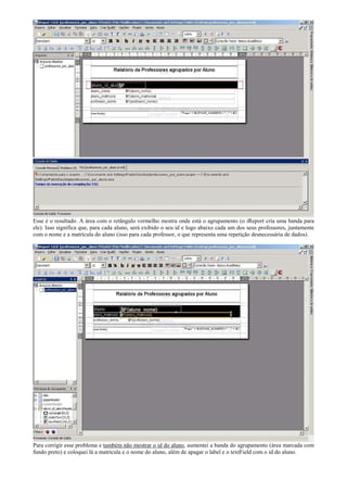 Esse é o resultado. A área com o retângulo vermelho mostra onde está o agrupamento (o iReport cria uma banda para
ele). Isso significa que, para cada aluno, será exibido o seu id e logo abaixo cada um dos seus professores, juntamente
com o nome e a matrícula do aluno (isso para cada professor, o que representa uma repetição desnecessária de dados).




Para corrigir esse problema e também não mostrar o id do aluno, aumentei a banda do agrupamento (área marcada com
fundo preto) e coloquei lá a matrícula e o nome do aluno, além de apagar o label e o textField com o id do aluno.
 