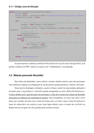 4.1.1 Código Java da Solução

 public String geraRelatorioPassandoConexao() {
       saida = null;
       String jasper = getDiretorioReal("/jasper/professores_por_aluno.jasper");
       Connection conexao = null;

        try {
                // Abro a conexão com o banco que será passada para o JasperReports
                conexao = new Conexao().getConexao();
                // Mando o jasper gerar o relatório
                JasperPrint print = JasperFillManager.fillReport(jasper, null,
 conexao);
              // Gero o PDF
              preenchePdf(print); // VEJA O MÉTODO NO CAPÍTULO 3 DO TUTORIAL
        } catch (Exception e) {
              e.printStackTrace();
        } finally {
              try {
                    // Sempre mando fechar a conexão, mesmo que tenha dado erro
                    if (conexao != null)
                          conexao.close();
              } catch (SQLException e) {

                }
                }

        return "exibeRelatorio";
 }


       Ao processarmos o método geraRelatorioPassandoConexao() do nosso Managed Bean, será
gerado o relatório em PDF e então a navigation rule “exibeRelatorio” será chamada.



4.2 Método passando ResultSet

       Para efeitos de praticidade, vamos utilizar o mesmo relatório anterior, pois não precisamos
fazer nenhuma mudança na configuração de um documento quando passamos a utilizar o ResultSet.
       Nesse tipo de abordagem, efetuamos a query no banco a partir da nossa própria aplicação e
enviamos para o JasperReports o ResultSet gerado encapsulado na classe JRResultSetDataSource.
O único detalhe com o qual devemos nos preocupar é o fato de os nomes das colunas do ResultSet
precisarem ser idênticos aos textFields do relatório. Para exemplificar, no nosso caso, para o id do
aluno, por exemplo, devemos usar o nome da coluna aluno_id_aluno e para o nome do professor o
nome da coluna deve ser professor_nome (veja figura abaixo), pois os nomes dos textFields no
iReport devem ser iguais aos alias gerados pela consulta ao banco.
 