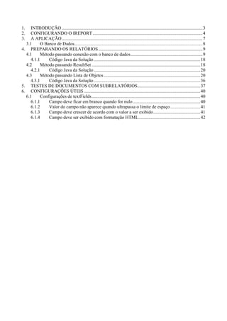 1.   INTRODUÇÃO ...........................................................................................................................3
2.   CONFIGURANDO O IREPORT ................................................................................................4
3.   A APLICAÇÃO...........................................................................................................................7
  3.1      O Banco de Dados................................................................................................................8
4. PREPARANDO OS RELATÓRIOS ...........................................................................................9
  4.1      Método passando conexão com o banco de dados...............................................................9
     4.1.1     Código Java da Solução .............................................................................................18
  4.2      Método passando ResultSet ...............................................................................................18
     4.2.1     Código Java da Solução .............................................................................................20
  4.3      Método passando Lista de Objetos ....................................................................................20
     4.3.1     Código Java da Solução .............................................................................................36
5. TESTES DE DOCUMENTOS COM SUBRELATÓRIOS.......................................................37
6. CONFIGURAÇÕES ÚTEIS......................................................................................................40
  6.1      Configurações de textFields...............................................................................................40
     6.1.1     Campo deve ficar em branco quando for nulo ...........................................................40
     6.1.2     Valor do campo não aparece quando ultrapassa o limite de espaço ..........................41
     6.1.3     Campo deve crescer de acordo com o valor a ser exibido .........................................41
     6.1.4     Campo deve ser exibido com formatação HTML......................................................42
 