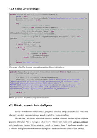 4.2.1 Código Java da Solução

 public String geraRelatorioPassandoResultSet() {
       saida = null;
       String jasper = getDiretorioReal("/jasper/professores_por_aluno.jasper");
       Connection conexao = null;

         try {
             // Abro a conexão com o banco
             conexao = new Conexao().getConexao();
             // Gero o ResultSet que será enviado a partir da conexão aberta
             JRResultSetDataSource jrsds = new
 JRResultSetDataSource(getResultSet(conexao));
             // Mando o jasper gerar o relatório
             JasperPrint print = JasperFillManager.fillReport(jasper, null,
 jrsds);
             // Gero o PDF
             preenchePdf(print);
       } catch (Exception e) {
             e.printStackTrace();
       } finally {
             try {
                   // Sempre mando fechar a conexão, mesmo que tenha dado erro
                   if (conexao != null)
                         conexao.close();
             } catch (SQLException e) {
             }
       }
       return "exibeRelatorio";
 }
Observe que o ResultSet deve estar encapsulado pela classe JRResultSetDataSource.

 private ResultSet getResultSet(Connection conexao) throws SQLException,
       ClassNotFoundException {

       Statement stmt = conexao.createStatement();
       ResultSet rs = stmt.executeQuery("SELECT aluno.nome AS aluno_nome, " +
 "aluno.matricula AS aluno_matricula, professor.nome AS professor_nome, " +
 "aluno.id_aluno AS aluno_id_aluno FROM aluno aluno " +
 "INNER JOIN professores_alunos professores_alunos ON aluno.id_aluno = " +
 "professores_alunos.id_aluno INNER JOIN `professor` professor ON " +
 "professores_alunos.id_professor = professor.id_professor");

         return rs;
 }

Método que retorna o ResultSet da query executada no banco.



4.3 Método passando Lista de Objetos

        Esse é o método mais interessante de geração de relatórios. Ele pode ser utilizado como uma
alternativa aos dois outros métodos ou quando o relatório é muito complexo.
        Para facilitar, novamente aproveitei o modelo anterior existente, fazendo apenas algumas
pequenas alterações. Não se esqueça de salvar o novo relatório com outro nome. Coloquei ainda um
subrelatório que é bastante útil em situações complexas ou específicas. O legal dessa solução é que
o relatório principal vai receber uma lista de objetos e o subrelatório uma conexão com o banco.
 