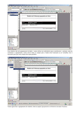 Esse relatório não terá agrupamento de dados - vamos utilizar um subrelatório para os professores -, portanto, antes de
excluirmos o agrupamento, vamos mover todos os campos para a banda detail (marcada na cor vermelha). Isso é
necessário para que esses campos não sejam perdidos.




Vamos agora tirar o agrupamento do relatório. Entre na opção Agrupamentos do Relatório do menu Visualizar.
 