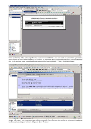 Como não teremos dados sobre os professores dos alunos nesse relatório – isso será tarefa do subrelatório -, precisamos
mudar a query do banco. Entre em Query do Relatório no menu Data. Essa query será modificada e configurada apenas
para efeito de testes, já que iremos passar uma lista de objetos para o relatório e a query não será executada.




Apague toda a query para podermos refazer tudo novamente (o Query Designer tem um bug se quisermos tirar algumas
tabelas ou colunas da query anterior). Clique em Query Designer.
 