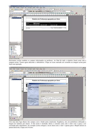Precisamos excluir também os campos relacionados ao professor. Ao final de tudo o relatório ficará como está a
imagem acima. Vamos agora adicionar o subrelatório. Clique no ícone marcado em vermelho na imagem acima para
fazer essa operação.




Crie uma área logo abaixo dos campos com o fundo preto (matrícula, freqüência, etc), de preferência utilizando a
largura do relatório por inteiro. A tela acima é mostrada. Deixe a conexão como está e entre com a query a ser
executada pelo subrelatório. No exemplo acima coloquei a id do aluno com o valor 1 apenas para o iReport deixar eu
passar dessa tela. Clique em Próximo.
 