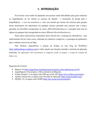 1. INTRODUÇÃO

       Por diversas vezes tenho me deparado com pessoas tendo dificuldades para gerar relatórios
no JasperReports ou em utilizar os recursos do iReport - a ferramenta de design para o
JasperReports – e isso me incentivou a criar esse tutorial que mostra três técnicas para geração
desses documentos tão importantes em qualquer sistema: passando uma conexão com o banco,
passando um ResultSet (encapsulado na classe JRResultSetDataSource) e passando uma lista de
objetos de qualquer tipo (encapsulada na classe JRBeanCollectionDataSource).
       Duas outras características importantes desse tutorial são: o emprego de subrelatórios - uma
saída bastante útil em vários casos, sobretudo em relatórios complexos, e a passagem de parâmetros
para o relatório através de um Map.
       Para finalizar, disponibilizo o projeto do Eclipse no meu blog do WordPress
(http://pablonobrega.wordpress.com) a todos aqueles que desejam entender a estrutura da aplicação
finalizada. Na aplicação você encontrará os arquivos jrxml, os jasper, o script de criação do
banco, etc.




Requisitos do Tutorial:
   •   IReport 3.0 (http://jasperforge.org/plugins/project/project_home.php?group_id=83);
   •   JasperReports 3.0 (incluído o JAR no diretório do IReport);
   •   Eclipse Europa 3.3, ou algum outro IDE que aceite JSF (http://www.eclipse.org/europa/);
   •   Apache Tomcat 6.0, ou algum outro Servidor de Aplicação (http://tomcat.apache.org/);
   •   MySQL 5.0, ou algum outro SGBD (http://dev.mysql.com/downloads/);
 