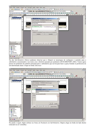 Na aba Sub-Relatório (Outro) podemos observar que o iReport se encarregou de configurar o caminho para o
subrelatório concatenando o seu nome com o diretório passado por parâmetro ($P{SUBREPORT_DIR}). Vamos agora
passar um parâmetro do relatório principal para o subrelatório que servirá para fazer a query listando os professores de
um determinado aluno. Clique no botão Adicionar.




Na janela a seguir, digite idAluno no Nome de Parâmetro do Sub-Relatório. Depois clique no botão do lado direito
(marcado na cor vermelha).
 