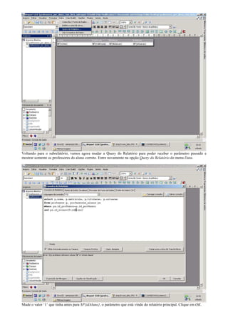 Voltando para o subrelatório, vamos agora mudar a Query do Relatório para poder receber o parâmetro passado e
mostrar somente os professores do aluno correto. Entre novamente na opção Query do Relatório do menu Data.




Mude o valor ‘1’ que tinha antes para $P{idAluno}, o parâmetro que está vindo do relatório principal. Clique em OK.
 