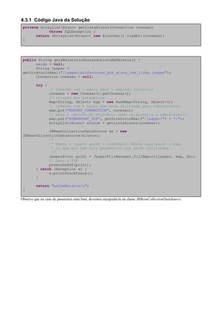4.3.1 Código Java da Solução
 private ArrayList<Aluno> getListaAlunos(Connection conexao)
             throws SQLException {
       return (ArrayList<Aluno>) new AlunoDao().loadAll(conexao);
 }




 public String geraRelatorioPassandoListaDeObjetos() {
       saida = null;
       String jasper =
 getDiretorioReal("/jasper/professores_por_aluno_com_lista.jasper");
       Connection conexao = null;

         try {
                 // Conexão com o banco para o segundo relatório
                 conexao = new Conexao().getConexao();
                 // criação dos parametros
                 Map<String, Object> map = new HashMap<String, Object>();
                 // conexão com o banco que será utilizada pelo subrelatório
                 map.put("REPORT_CONNECTION", conexao);
                 // pego o caminho do diretório onde se encontra o subrelatório
                 map.put("SUBREPORT_DIR", getDiretorioReal("/jasper/") + "/");
                 ArrayList<Aluno> alunos = getListaAlunos(conexao);

             JRBeanCollectionDataSource ds = new
 JRBeanCollectionDataSource(alunos);
             /*
              * Mando o jasper gerar o relatório. Nesse caso passo o map,
              * já que ele tem dois parâmetros que serão utilizados
              */
             JasperPrint print = JasperFillManager.fillReport(jasper, map, ds);
             // Gero o PDF
             preenchePdf(print);
       } catch (Exception e) {
             e.printStackTrace();
       }

         return "exibeRelatorio";
 }

Observe que no caso de passarmos uma lista, devemos encapsulá-la na classe JRBeanCollectionDataSource.
 