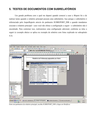 5. TESTES DE DOCUMENTOS COM SUBRELATÓRIOS

        Um grande problema com o qual me deparei quando comecei a usar o iReport foi o de
realizar testes quando o relatório principal possuía uma subrelatório. Isso porque o subrelatório é
referenciado pelo JasperReports através do parâmetro SUBREPORT_DIR e quando mandamos
executar o relatório principal - caso você não efetue a configuração a seguir - o subrelatório não é
encontrado. Para contornar isso, realizaremos uma configuração adicional, conforme as telas a
seguir (o exemplo abaixo se aplica no exemplo de relatório com listas explicado no subcapítulo
4.3):




Entre nos parâmetros do relatório principal, escolha SUBREPORT_DIR e clique em Modificar.
 