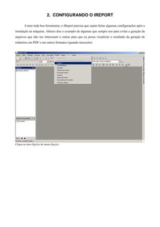 2. CONFIGURANDO O IREPORT

       Como toda boa ferramenta, o iReport precisa que sejam feitas algumas configurações após a
instalação na máquina. Abaixo dou o exemplo de algumas que sempre uso para evitar a geração de
arquivos que não me interessam e outras para que eu possa visualizar o resultado da geração de
relatórios em PDF e em outros formatos (quando necessito).




Clique no item Opções do menu Opções.
 