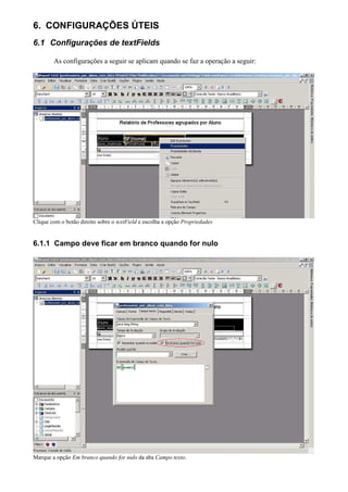 6. CONFIGURAÇÕES ÚTEIS
6.1 Configurações de textFields

        As configurações a seguir se aplicam quando se faz a operação a seguir:




Clique com o botão direito sobre o textField e escolha a opção Propriedades


6.1.1 Campo deve ficar em branco quando for nulo




Marque a opção Em branco quando for nulo da aba Campo texto.
 