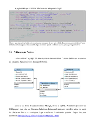 A página JSF que exibirá os relatórios tem o seguinte código:
 <?xml version="1.0" encoding="iso-8859-1" ?>
 <jsp:root xmlns:jsp="http://java.sun.com/JSP/Page" version="2.0"
       xmlns="http://www.w3.org/1999/xhtml"
       xmlns:h="http://java.sun.com/jsf/html"
       xmlns:f="http://java.sun.com/jsf/core">
       <f:view>
             <h:outputText rendered="#{empty relatorioBean.saida}"
 value="Relatório não gerado. Consulte o Administrador do Sistema." />
             <f:subview id="relatorio" rendered="#{not empty
 relatorioBean.saida}">
                   <iframe id="iframe" src="#{relatorioBean.saida}" width="99%"
                         height="600px" style="min-height: 400px;">
                   </iframe>
             </f:subview>
       </f:view>
 </jsp:root>

Observe que se a variável saída estiver vazia, uma mensagem de erro será exibida. Do contrário, será exibido o iFrame.
Utilizei essa técnica para evitar que a tela fique em branco quando o relatório não foi gerado por algum motivo.



3.1 O Banco de Dados

        Utilizo o SGBD MySQL 5.0 para efetuar as demonstrações. O nome do banco é acadêmico
e o Diagrama Relacional ficou da seguinte forma:




        Dica: se sua fonte de dados ficará no MySQL, utilize o MySQL Workbench (sucessor do
DBDesigner) para criar seu Diagrama Relacional. Foi com ele que gerei o modelo acima e o script
de criação do banco e a vantagem é que o software é totalmente gratuito.                           Segue link para
download: http://dev.mysql.com/downloads/workbench/5.1.html
 