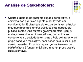 Análise de Stakeholders: 
 Quando falamos de sustentabilidade corporativa, a 
empresa não é o único agente a ser levado em 
consideração. É claro que ela é o personagem principal, 
mas não podemos ignorar opiniões e demandas do 
público interno, das esferas governamentais, ONGs, 
mídia, consumidores, fornecedores, comunidades, 
concorrência e sociedade em geral. Pelo contrário, é um 
grupo cada vez mais ativo, com poder de auxiliar e, por 
vezes, devastar. É por isso que o gerenciamento de 
stakeholders é fundamental para uma empresa que se 
diz sustentável. 
 