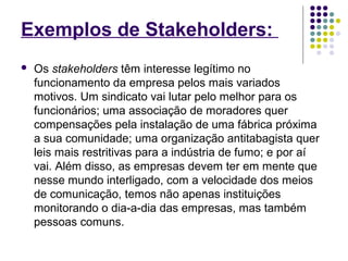 Exemplos de Stakeholders: 
 Os stakeholders têm interesse legítimo no 
funcionamento da empresa pelos mais variados 
motivos. Um sindicato vai lutar pelo melhor para os 
funcionários; uma associação de moradores quer 
compensações pela instalação de uma fábrica próxima 
a sua comunidade; uma organização antitabagista quer 
leis mais restritivas para a indústria de fumo; e por aí 
vai. Além disso, as empresas devem ter em mente que 
nesse mundo interligado, com a velocidade dos meios 
de comunicação, temos não apenas instituições 
monitorando o dia-a-dia das empresas, mas também 
pessoas comuns. 
 