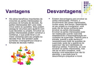 Vantagens Desvantagens 
 Há vários benefícios importantes de 
incluindo as partes interessadas no 
processo de tomada de decisão. As 
partes interessadas têm uma visão 
única sobre as questões. Eles podem 
assegurar recursos para ajudá-lo com 
suas decisões ou projeto. Envolver as 
partes interessadas podem construir a 
confiança, o que pode levar a um 
maior consenso para seu projeto ou 
decisão final. Ele também pode 
aumentar a transparência e levar a 
tomada de decisão melhor. 
 
 Existem desvantagens para envolver as 
partes interessadas. Primeiro, o 
envolvimento das partes interessadas, 
muitas vezes, leva tempo. Dependendo 
do seu projeto ou cronograma, você 
pode não ter tempo suficiente para 
envolver as partes interessadas. 
Envolver as partes interessadas pode 
ser inadequado quando você está 
estabelecendo a responsabilização em 
contextos de supervisão. Pedindo para a 
entrada, quando a ação decisiva é 
necessária para tratar de questões de 
supervisão, pode dar a aparência do 
supervisor não tem habilidades de 
liderança sólidas. Finalmente, se você 
envolver as partes interessadas, mas 
não ter os seus conselhos, você 
levantou uma expectativa que não foi 
atendida, o que pode levar à 
desconfiança e prejudicar a moral. 
 