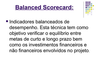 Balanced Scorecard: 
Indicadores balanceados de 
desempenho. Esta técnica tem como 
objetivo verificar o equilíbrio entre 
metas de curto e longo prazo bem 
como os investimentos financeiros e 
não financeiros envolvidos no projeto. 
 
