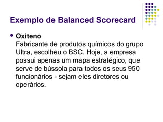 Exemplo de Balanced Scorecard 
 Oxiteno 
Fabricante de produtos químicos do grupo 
Ultra, escolheu o BSC. Hoje, a empresa 
possui apenas um mapa estratégico, que 
serve de bússola para todos os seus 950 
funcionários - sejam eles diretores ou 
operários. 
 