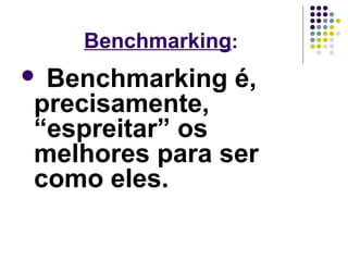 Benchmarking: 
 Benchmarking é, 
precisamente, 
“espreitar” os 
melhores para ser 
como eles. 
 