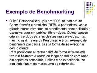 Exemplo de Benchmarking 
 O Itaú Personnalité surgiu em 1996, na compra do 
Banco francês e brasileiro (BFB). A partir disso, veio a 
grande marca com foco no atendimento personalizado e 
exclusiva para um público diferenciado. Outros bancos 
criaram serviços para as classes mais elevadas, mas 
mesmo assim a marca Personnalite é um exemplo de 
benchmark por causa da sua forma de se relacionar 
com o cliente. 
Para posicionar a Personnalité de forma diferenciada, 
tiveram bastante cuidado ao longo do tempo com base 
em aspectos sensoriais, lúdicos e de experiência, na 
qual hoje fazem da marca uma de referência. 
 