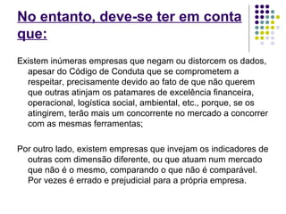 No entanto, deve-se ter em conta 
que: 
Existem inúmeras empresas que negam ou distorcem os dados, 
apesar do Código de Conduta que se comprometem a 
respeitar, precisamente devido ao fato de que não querem 
que outras atinjam os patamares de excelência financeira, 
operacional, logística social, ambiental, etc., porque, se os 
atingirem, terão mais um concorrente no mercado a concorrer 
com as mesmas ferramentas; 
Por outro lado, existem empresas que invejam os indicadores de 
outras com dimensão diferente, ou que atuam num mercado 
que não é o mesmo, comparando o que não é comparável. 
Por vezes é errado e prejudicial para a própria empresa. 
