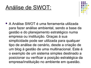 Análise de SWOT: 
 A Análise SWOT é uma ferramenta utilizada 
para fazer análise ambiental, sendo a base da 
gestão e do planejamento estratégico numa 
empresa ou instituição. Graças à sua 
simplicidade pode ser utilizada para qualquer 
tipo de análise de cenário, desde a criação de 
um blog à gestão de uma multinacional. Este é 
o exemplo de um sistema simples destinado a 
posicionar ou verificar a posição estratégica da 
empresa/instituição no ambiente em questão. 
 