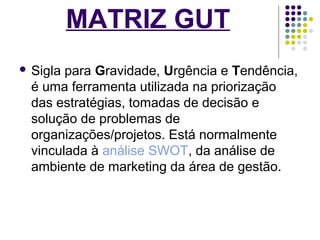 MATRIZ GUT 
 Sigla para Gravidade, Urgência e Tendência, 
é uma ferramenta utilizada na priorização 
das estratégias, tomadas de decisão e 
solução de problemas de 
organizações/projetos. Está normalmente 
vinculada à análise SWOT, da análise de 
ambiente de marketing da área de gestão. 
 
