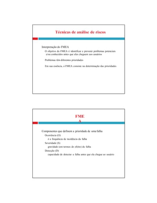 FME
A
Componentes que definem a prioridade de uma falha
Ocorrência (O)
é a frequência de incidência da falha
Severidade (S)
gravidade (em termos de efeito) da falha
Detecção (D)
capacidade de detectar a falha antes que ela chegue ao usuário
Técnicas de análise de riscos
Interpretação do FMEA
O objetivo do FMEA é identificar e prevenir problemas potenciais
e/ou conhecidos antes que eles cheguem aos usuários
Problemas têm diferentes prioridades
Em sua essência, o FMEA consiste na determinação das prioridades
 