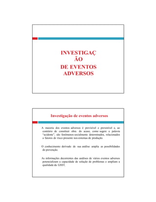 Investigação de eventos adversos
A maioria dos eventos adversos é previsível e prevenível e, ao
contrário de constituir obra do acaso, como sugere a palavra
“acidente”, são fenômenos socialmente determinados, relacionados
a fatores de risco presente nos sistemas de produção.
O conhecimento derivado de sua análise amplia as possibilidades
de prevenção.
As informações decorrentes das análises de vários eventos adversos
potencializam a capacidade de solução de problemas e ampliam a
qualidade da GSST.
INVESTIGAÇ
ÃO
DE EVENTOS
ADVERSOS
 
