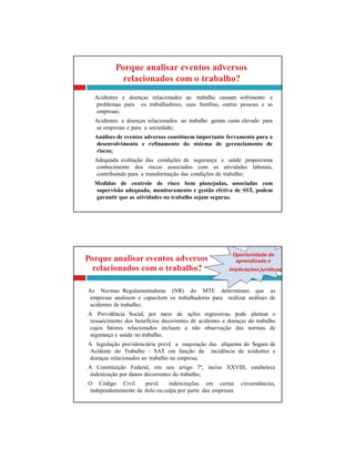 Porque analisar eventos adversos aprendizado x
Oportunidade de
relacionados com o trabalho? implicações jurídicas
As Normas Regulamentadoras (NR) do MTE determinam que as
empresas analisem e capacitem os trabalhadores para realizar análises de
acidentes de trabalho;
A Previdência Social, por meio de ações regressivas, pode pleitear o
ressarcimento dos benefícios decorrentes de acidentes e doenças do trabalho
cujos fatores relacionados incluam a não observação das normas de
segurança e saúde no trabalho;
A legislação previdenciária prevê a majoração das alíquotas do Seguro de
Acidente do Trabalho - SAT em função da incidência de acidentes e
doenças relacionados ao trabalho na empresa;
A Constituição Federal, em seu artigo 7º, inciso XXVIII, estabelece
indenização por danos decorrentes do trabalho;
O Código Civil prevê indenizações em certas circunstâncias,
independentemente de dolo ou culpa por parte das empresas.
Porque analisar eventos adversos
relacionados com o trabalho?
Acidentes e doenças relacionados ao trabalho causam sofrimento e
problemas para os trabalhadores, suas famílias, outras pessoas e as
empresas;
Acidentes e doenças relacionados ao trabalho geram custo elevado para
as empresas e para a sociedade;
Análises de eventos adversos constituem importante ferramenta para o
desenvolvimento e refinamento do sistema de gerenciamento de
riscos;
Adequada avaliação das condições de segurança e saúde proporciona
conhecimento dos riscos associados com as atividades laborais,
contribuindo para a transformação das condições de trabalho;
Medidas de controle de risco bem planejadas, associadas com
supervisão adequada, monitoramento e gestão efetiva de SST, podem
garantir que as atividades no trabalho sejam seguras.
 
