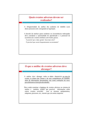 O que a análise de eventos adversos deve
abranger?
A análise deve abranger todos os dados disponíveis na cena do
evento, os relatos das vítimas e de seus companheiros de trabalho,
além de informações documentais, tais como avaliações de risco,
procedimentoseinstruçõesdetrabalho.
Deve ainda examinar o histórico de eventos adversos no sistema de
análise e também, sempre que possível, informações sobre
outros eventos ocorridos com os mesmos equipamentos,
máquinas, processos, etc., mesmo que em outras empresas.
Quais eventos adversos devem ser
realizados?
A obrigatoriedade da análise dos acidentes de trabalho (com
danos pessoais) está consignada na legislação.
A decisão de analisar quase acidentes ou circunstâncias indesejadas
deve considerar a oportunidade de aprendizado e o potencial de
ocorrência de eventos similares com lesões graves.
É possível que o dano gerado fosse mais sério?
É provável que ocorra frequentemente ou novamente?
 