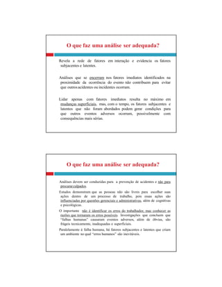 O que faz uma análise ser adequada?
Análises devem ser conduzidas para a prevenção de acidentes e não para
procurarculpados.
Estudos demonstram que as pessoas não são livres para escolher suas
ações dentro de um processo de trabalho, pois essas ações são
influenciadas por questões gerenciais e administrativas, além de cognitivas
e psicológicas.
O importante não é identificar os erros do trabalhador, mas conhecer as
razões que tornaram os erros possíveis. Investigações que concluem que
“falhas humanas” causaram eventos adversos, além de óbvias, são
frágeis tecnicamente, inadequadas e superficiais.
Paralelamente à falha humana, há fatores subjacentes e latentes que criam
um ambiente no qual “erros humanos” são inevitáveis.
O que faz uma análise ser adequada?
Revela a rede de fatores em interação e evidencia os fatores
subjacentes e latentes.
Análises que se encerram nos fatores imediatos identificados na
proximidade da ocorrência do evento não contribuem para evitar
que outrosacidentes ou incidentes ocorram.
Lidar apenas com fatores imediatos resulta no máximo em
mudanças superficiais, mas, com o tempo, os fatores subjacentes e
latentes que não foram abordados podem gerar condições para
que outros eventos adversos ocorram, possivelmente com
consequências mais sérias.
 
