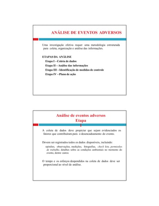Análise de eventos adversos
Etapa
I
A coleta de dados deve propiciar que sejam evidenciados os
fatores que contribuíram para o desencadeamento do evento.
Devem ser registrados todos os dados disponíveis, incluindo:
opiniões, observações, medições, fotografias, check lists, permissões
de trabalho, detalhes sobre as condições ambientais no momento do
evento, dentre outros
O tempo e os esforços despendidos na coleta de dados deve ser
proporcional ao nível de análise.
ANÁLISE DE EVENTOS ADVERSOS
Uma investigação efetiva requer uma metodologia estruturada
para coleta, organização e análise das informações.
ETAPAS DA ANÁLISE
Etapa I - Coleta de dados
Etapa II - Análise das informações
Etapa III - Identificação de medidas de controle
Etapa IV - Plano de ação
 