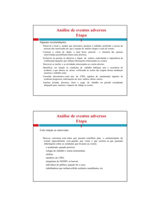 Análise de eventos adversos
Etapa
I
Com relação as entrevistas:
Deve-se conversar com todos que possam contribuir para o esclarecimento do
evento, especialmente com aqueles que viram o que ocorreu ou que possuam
informações sobre as condições que levaram ao evento.
o acidentado, quando possível;
colegas de trabalho e outras testemunhas;
chefias;
membros da CIPA;
integrantes do SESMT, se houver;
indivíduos do público, quando for o caso;
trabalhadores que tenham sofrido acidentes semelhantes, etc.
Análise de eventos adversos
Etapa
I
Algumas recomendações:
Preservar o local e, sempre que necessário, paralisar o trabalho, proibindo o acesso de
pessoas não autorizadas até que a equipe de análise chegue à cena do evento;
Começar a coleta de dados o mais breve possível - a memória das pessoas
entrevistadas possibilitará relatos mais precisos;
Esclarecer às pessoas os objetivos e etapas da análise, explicitando a importância da
colaboração daqueles que tenham informações relacionadas ao evento;
Descrever as tarefas e as atividades relacionadas ao evento adverso;
Identificar, em relação às condições de trabalho habituais sem a ocorrência de
acidente, o que alterou ou variou, verificando as razões das origens dessas mudanças
(analisar o trabalho real);
Consultar documentos como atas de CIPA, registros de manutenção, registros de
acidentes pregressos, informações da área médica, dentre outros;
Analisar jornada, descanso, ritmo e carga de trabalho em período considerado
adequado para analisar o impacto da fadiga no evento.
 