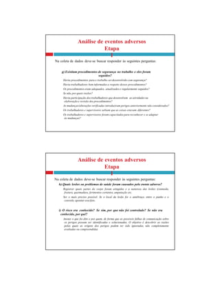 Análise de eventos adversos
Etapa
I
Na coleta de dados deve-se buscar responder às seguintes perguntas:
h) Quais lesões ou problemas de saúde foram causados pelo evento adverso?
Registrar quais partes do corpo foram atingidas e a natureza das lesões (contusão,
fratura, queimadura, ferimentos cortantes, amputação etc.
Ser o mais preciso possível. Se o local da lesão for o antebraço, entre o punho e o
cotovelo, apontar essefato.
i) O risco era conhecido? Se sim, por que não foi controlado? Se não era
conhecido, por quê?
Anotar o que foi dito e por quem, de forma que as possíveis falhas de comunicação sobre
os perigos possam ser identificadas e solucionadas. O objetivo é descobrir as razões
pelas quais as origens dos perigos podem ter sido ignoradas, não completamente
avaliadas ou compreendidas.
Análise de eventos adversos
Etapa
I
Na coleta de dados deve-se buscar responder às seguintes perguntas:
g) Existiam procedimentos de segurança no trabalho e eles foram
seguidos?
Havia procedimentos para o trabalho serdesenvolvido com segurança?
Havia trabalhadores bem informados a respeito desses procedimentos?
Os procedimentos eram adequados, atualizados e regularmente seguidos?
Se não, por quais razões?
Havia participação dos trabalhadores que desenvolvem as atividades na
elaboração e revisão dos procedimentos?
As mudanças/alterações verificadas introduziram perigos anteriormente não considerados?
Os trabalhadores e supervisores sabiam que as coisas estavam diferentes?
Os trabalhadores e supervisores foram capacitados para reconhecer e se adaptar
às mudanças?
 