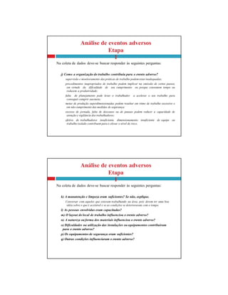 Análise de eventos adversos
Etapa
I
Na coleta de dados deve-se buscar responder às seguintes perguntas:
k) A manutenção e limpeza eram suficientes? Se não, explique.
Conversar com aqueles que estavam trabalhando na área, pois devem ter uma boa
idéia sobre o que é aceitável e se as condições se deterioraram com o tempo.
l) As pessoas envolvidas eram capacitadas?
m) O layout do local de trabalho influenciou o evento adverso?
n) A natureza ou forma dos materiais influenciou o evento adverso?
o) Dificuldades na utilização das instalações ou equipamentos contribuíram
para o evento adverso?
p) Os equipamentos de segurança eram suficientes?
q) Outras condições influenciaram o evento adverso?
Análise de eventos adversos
Etapa
I
Na coleta de dados deve-se buscar responder às seguintes perguntas:
j) Como a organização do trabalho contribuiu para o evento adverso?
supervisão e monitoramento das práticas de trabalho podemestarinadequadas;
procedimentos inapropriados de trabalho podem implicar na omissão de certos passos,
em virtude da dificuldade de seu cumprimento ou porque consomem tempo ou
reduzem a produtividade;
falta de planejamento pode levar o trabalhador a acelerar o seu trabalho para
conseguir cumprir suameta;
metas de produção superdimensionadas podem resultar em ritmo de trabalho excessivo e
em não cumprimento das medidas de segurança;
excesso de jornada, falta de descanso ou de pausas podem reduzir a capacidade de
atenção e vigilância dos trabalhadores;
efetivo de trabalhadores insuficiente, dimensionamento insuficiente de equipe ou
trabalho isolado contribuem para o elevar o nível de risco.
 