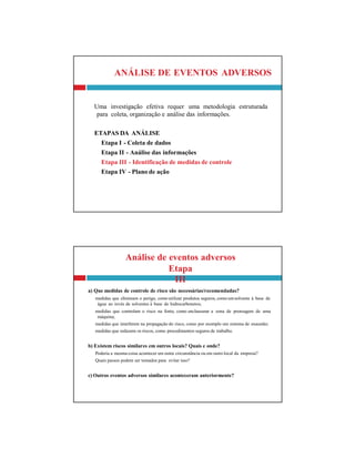 Análise de eventos adversos
Etapa
III
a) Que medidas de controle de risco são necessárias/recomendadas?
medidas que eliminam o perigo, como utilizar produtos seguros, como umsolvente à base de
água ao invés de solventes à base de hidrocarbonetos;
medidas que controlam o risco na fonte, como enclausurar a zona de prensagem de uma
máquina;
medidas que interferem na propagação do risco, como por exemplo um sistema de exaustão;
medidas que reduzem os riscos, como procedimentos seguros de trabalho.
b) Existem riscos similares em outros locais? Quais e onde?
Poderia a mesma coisa acontecer em outra circunstância ou em outro local da empresa?
Quais passos podem ser tomados para evitar isso?
c) Outros eventos adversos similares aconteceram anteriormente?
ANÁLISE DE EVENTOS ADVERSOS
Uma investigação efetiva requer uma metodologia estruturada
para coleta, organização e análise das informações.
ETAPAS DA ANÁLISE
Etapa I - Coleta de dados
Etapa II - Análise das informações
Etapa III - Identificação de medidas de controle
Etapa IV - Plano de ação
 