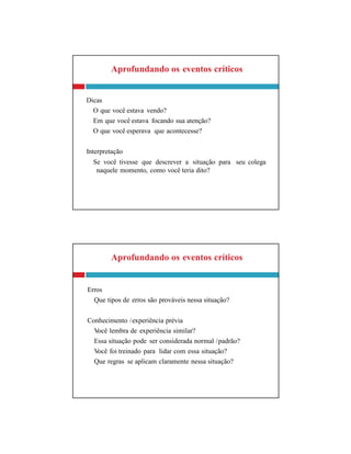 Aprofundando os eventos críticos
Erros
Que tipos de erros são prováveis nessa situação?
Conhecimento /experiência prévia
Você lembra de experiência similar?
Essa situação pode ser considerada normal /padrão?
Você foi treinado para lidar com essa situação?
Que regras se aplicam claramente nessa situação?
Aprofundando os eventos críticos
Dicas
O que você estava vendo?
Em que você estava focando sua atenção?
O que você esperava que acontecesse?
Interpretação
Se você tivesse que descrever a situação para seu colega
naquele momento, como você teria dito?
 