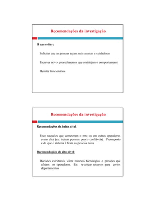Recomendações da investigação
Recomendações de baixo nível:
Foco naqueles que cometeram o erro ou em outros operadores
como eles (ex: treinar pessoas pouco confiáveis). Pressuposto
é de que o sistema é bom, as pessoas ruins
Recomendações de alto nível:
Decisões estruturais sobre recursos, tecnologias e pressões que
afetam os operadores. Ex: re-alocar recursos para certos
departamentos
Recomendações da investigação
O que evitar:
Solicitar que as pessoas sejam mais atentas e cuidadosas
Escrever novos procedimentos que restrinjam o comportamento
Demitir funcionários
 