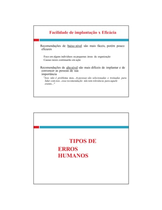 eficazes
convencer as pessoas de sua
importância
lidar com isso...essa recomendação não tem relevância para aquele
evento..."
TIPOS DE
ERROS
HUMANOS
Facilidade de implantação x Eficácia
Recomendações de baixo nível são mais fáceis, porém pouco
Foco em alguns indivíduos ou pequenas áreas da organização
Causas raízes continuarão em ação
Recomendações de altonível são mais difíceis de implantar e de
″Isso não é problema meu...Aspessoas são selecionadas e treinadas para
 