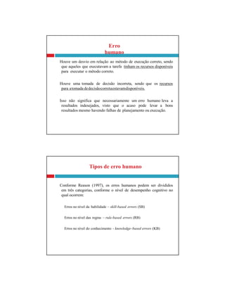 Tipos de erro humano
Conforme Reason (1997), os erros humanos podem ser divididos
em três categorias, conforme o nível de desempenho cognitivo no
qual ocorrem:
Erros no nível da habilidade – skill-based errors (SB)
Erros no nível das regras – rule-based errors (RB)
Erros no nível do conhecimento - knowledge–based errors (KB)
Erro
humano
Houve um desvio em relação ao método de execução correto, sendo
que aqueles que executavam a tarefa tinham os recursos disponíveis
para executar o método correto.
Houve uma tomada de decisão incorreta, sendo que os recursos
para atomada dedecisãocorretaestavamdisponíveis.
Isso não significa que necessariamente um erro humano leva a
resultados indesejados, visto que o acaso pode levar a bons
resultados mesmo havendo falhas de planejamento ou execução.
 