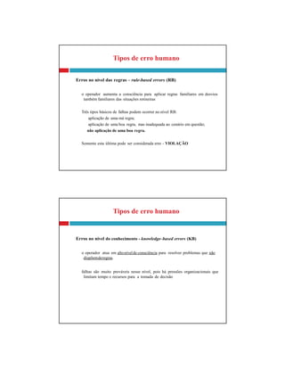 Tipos de erro humano
Erros no nível do conhecimento - knowledge–based errors (KB)
o operador atua em altonívelde consciência para resolver problemas que não
dispõemderegras.
falhas são muito prováveis nesse nível, pois há pressões organizacionais que
limitam tempo e recursos para a tomada de decisão
Tipos de erro humano
Erros no nível das regras – rule-based errors (RB)
o operador aumenta a consciência para aplicar regras familiares em desvios
também familiares das situações rotineiras
Três tipos básicos de falhas podem ocorrer no nível RB:
aplicação de uma má regra;
aplicação de uma boa regra, mas inadequada ao cenário em questão;
não aplicação de uma boa regra.
Somente esta última pode ser considerada erro - VIOLAÇÃO
 