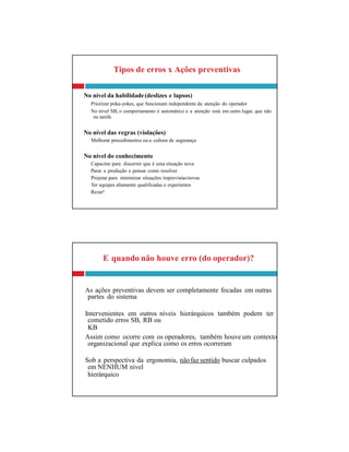 partes do sistema
cometido erros SB, RB ou
KB
organizacional que explica como os erros ocorreram
em NENHUM nível
hierárquico
E quando não houve erro (do operador)?
As ações preventivas devem ser completamente focadas em outras
Intervenientes em outros níveis hierárquicos também podem ter
Assim como ocorre com os operadores, também houve um contexto
Sob a perspectiva da ergonomia, nãofaz sentido buscar culpados
Tipos de erros x Ações preventivas
No nível da habilidade(deslizes e lapsos)
Priorizar poka-yokes, que funcionam independente da atenção do operador
No nível SB, o comportamento é automático e a atenção está em outro lugar, que não
na tarefa
No nível das regras (violações)
Melhorar procedimentos ou a cultura de segurança
No nível do conhecimento
Capacitar para discernir que é uma situação nova
Parar a produção e pensar como resolver
Projetar para minimizar situações imprevistas/novas
Ter equipes altamente qualificadas e experientes
Rezar!
 