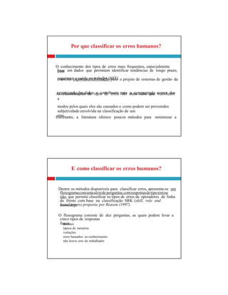 base em dados que permitam identificar tendências de longo prazo,
segurança e saúde no trabalho (SST)
organização dos dados e contribuem para a compreensão acerca dos
subjetividade envolvida na classificação de um
erro
fluxogramacomumasériede perguntas,comrespostasdotiposimou
de frente com base na classificação SRK (skill, rule and
knowldege
cinco tipos de respostas
finais:
E como classificar os erros humanos?
Dentre os métodos disponíveis para classificar erros, apresenta-se um
não, que permite classificar os tipos de erros de operadores de linha
based errors) proposta por Reason (1997).
O fluxograma consiste de dez perguntas, as quais podem levar a
deslizes
lapsos de memória
violações
erros baseados no conhecimento
não houve erro do trabalhador
Por que classificar os erros humanos?
O conhecimento dos tipos de erros mais frequentes, especialmente
com
constitui importanteinformação para o projeto de sistemas de gestão da
As classificações de tipos de erros são úteis visto que viabilizam
a
modos pelos quais eles são causados e como podem ser prevenidos
Entretanto, a literatura oferece poucos métodos para minimizar a
 